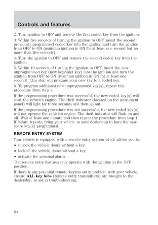 Controls and features 
2. Turn ignition to OFF and remove the first coded key from the ignition. 
3. Within five seconds of turning the ignition to OFF, insert the second 
previously programmed coded key into the ignition and turn the ignition 
from OFF to ON (maintain ignition in ON for at least one second but no 
more than five seconds). 
4. Turn the ignition to OFF and remove the second coded key from the 
ignition. 
5. Within 10 seconds of turning the ignition to OFF, insert the new 
unprogrammed key (new key/valet key) into the ignition and turn the 
ignition from OFF to ON (maintain ignition in ON for at least one 
second). This step will program your new key to a coded key. 
6. To program additional new unprogrammed key(s), repeat this 
procedure from step 1. 
If the programming procedure was successful, the new coded key(s) will 
start the vehicle’s engine. The theft indicator (located on the instrument 
panel) will light for three seconds and then go out. 
If the programming procedure was not successful, the new coded key(s) 
will not operate the vehicle’s engine. The theft indicator will flash on and 
off. Wait at least one minute and then repeat the procedure from step 1. 
If failure repeats, bring your vehicle to your dealership to have the new 
spare key(s) programmed. 
REMOTE ENTRY SYSTEM 
Your vehicle is equipped with a remote entry system which allows you to: 
² unlock the vehicle doors without a key. 
² lock all the vehicle doors without a key. 
² activate the personal alarm. 
The remote entry features only operate with the ignition in the OFF 
position. 
If there is any potential remote keyless entry problem with your vehicle, 
ensure ALL key fobs (remote entry transmitters) are brought to the 
dealership, to aid in troubleshooting. 
84 
 
