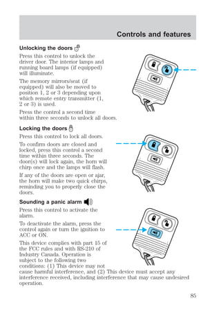 Controls and features 
Unlocking the doors 
Press this control to unlock the 
driver door. The interior lamps and 
running board lamps (if equipped) 
will illuminate. 
The memory mirrors/seat (if 
equipped) will also be moved to 
position 1, 2 or 3 depending upon 
which remote entry transmitter (1, 
2 or 3) is used. 
Press the control a second time 
within three seconds to unlock all doors. 
Locking the doors 
Press this control to lock all doors. 
To confirm doors are closed and 
locked, press this control a second 
time within three seconds. The 
door(s) will lock again, the horn will 
chirp once and the lamps will flash. 
If any of the doors are open or ajar, 
the horn will make two quick chirps, 
reminding you to properly close the 
doors. 
Sounding a panic alarm 
Press this control to activate the 
alarm. 
To deactivate the alarm, press the 
control again or turn the ignition to 
ACC or ON. 
This device complies with part 15 of 
the FCC rules and with RS-210 of 
Industry Canada. Operation is 
subject to the following two 
conditions: (1) This device may not 
cause harmful interference, and (2) This device must accept any 
interference received, including interference that may cause undesired 
operation. 
85 
 