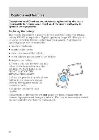 Controls and features 
Changes or modifications not expressly approved by the party 
responsible for compliance could void the user’s authority to 
operate the equipment. 
Replacing the battery 
The remote transmitter is powered by one coin type three-volt lithium 
battery CR2032 or equivalent. Typical operating range will allow you to 
be up to 10 meters (33 feet) away from your vehicle. A decrease in 
operating range can be caused by: 
² weather conditions 
² nearby radio towers 
² structures around the vehicle 
² other vehicles parked next to the vehicle 
To replace the battery: 
1. Twist a thin coin between the two 
halves of the transmitter near the 
key ring. DO NOT TAKE THE 
FRONT PART OF THE 
TRANSMITTER APART. 
2. Place the positive (+) side of new 
battery in the same orientation. 
Refer to the diagram inside the 
transmitter unit. 
3. Snap the two halves back 
together. 
Replacement of the battery will not cause the remote transmitter to 
become deprogrammed from your vehicle. The remote transmitter should 
operate normally after battery replacement. 
86 
 