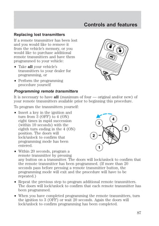 Replacing lost transmitters 
If a remote transmitter has been lost 
and you would like to remove it 
from the vehicle’s memory, or you 
would like to purchase additional 
remote transmitters and have them 
programmed to your vehicle: 
² Take all your vehicle’s 
transmitters to your dealer for 
programming, or 
² Perform the programming 
Controls and features 
procedure yourself 
Programming remote transmitters 
It is necessary to have all (maximum of four — original and/or new) of 
your remote transmitters available prior to beginning this procedure. 
To program the transmitters yourself: 
² Insert a key in the ignition and 
turn from 3 (OFF) to 4 (ON) 
eight times in rapid succession 
(within 10 seconds) with the 
eighth turn ending in the 4 (ON) 
position. The doors will 
lock/unlock to confirm that 
programming mode has been 
entered. 
² Within 20 seconds, program a 
3 
2 
1 
5 
4 
remote transmitter by pressing 
any button on a transmitter. The doors will lock/unlock to confirm that 
the remote transmitter has been programmed. (If more than 20 
seconds pass before pressing a remote transmitter button, the 
programming mode will exit and the procedure will have to be 
repeated.) 
² Repeat the previous step to program additional remote transmitters. 
The doors will lock/unlock to confirm that each remote transmitter has 
been programmed. 
² When you have completed programming the remote transmitters, turn 
the ignition to 3 (OFF) or wait 20 seconds. Again the doors will 
lock/unlock to confirm programming has been completed. 
87 
 