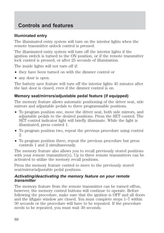 Controls and features 
Illuminated entry 
The illuminated entry system will turn on the interior lights when the 
remote transmitter unlock control is pressed. 
The illuminated entry system will turn off the interior lights if the 
ignition switch is turned to the ON position, or if the remote transmitter 
lock control is pressed, or after 25 seconds of illumination. 
The inside lights will not turn off if: 
² they have been turned on with the dimmer control or 
² any door is open. 
The battery save feature will turn off the interior lights 45 minutes after 
the last door is closed, even if the dimmer control is on. 
Memory seat/mirrors/adjustable pedal feature (if equipped) 
The memory feature allows automatic positioning of the driver seat, side 
mirrors and adjustable pedals to three programmable positions. 
² To program position one, move the driver seat, both side mirrors, and 
adjustable pedals to the desired positions. Press the SET control. The 
SET control indicator light will briefly illuminate. While the light is 
illuminated, press control 1. 
² To program position two, repeat the previous procedure using control 
2. 
² To program position three, repeat the previous procedure but press 
controls 1 and 2 simultaneously. 
The memory feature also allows you to recall previously stored positions 
with your remote transmitter(s). Up to three remote transmitters can be 
activated to utilize the memory recall positions. 
Press the memory feature control to move to the previously stored 
seat/mirror/adjustable pedal positions. 
Activating/deactivating the memory feature on your remote 
transmitter 
The memory feature from the remote transmitter can be turned off/on, 
however, the memory control buttons will continue to operate. Before 
following the procedure, make sure that the ignition is OFF and all doors 
and the liftgate window are closed. You must complete steps 1–7 within 
30 seconds or the procedure will have to be repeated. If the procedure 
needs to be repeated, you must wait 30 seconds. 
88 
 