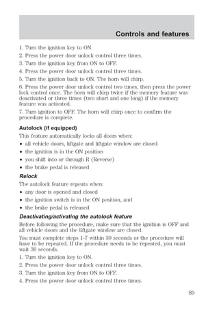 Controls and features 
1. Turn the ignition key to ON. 
2. Press the power door unlock control three times. 
3. Turn the ignition key from ON to OFF. 
4. Press the power door unlock control three times. 
5. Turn the ignition back to ON. The horn will chirp. 
6. Press the power door unlock control two times, then press the power 
lock control once. The horn will chirp twice if the memory feature was 
deactivated or three times (two short and one long) if the memory 
feature was activated. 
7. Turn ignition to OFF. The horn will chirp once to confirm the 
procedure is complete. 
Autolock (if equipped) 
This feature automatically locks all doors when: 
² all vehicle doors, liftgate and liftgate window are closed 
² the ignition is in the ON position 
² you shift into or through R (Reverse) 
² the brake pedal is released 
Relock 
The autolock feature repeats when: 
² any door is opened and closed 
² the ignition switch is in the ON position, and 
² the brake pedal is released 
Deactivating/activating the autolock feature 
Before following the procedure, make sure that the ignition is OFF and 
all vehicle doors and the liftgate window are closed. 
You must complete steps 1-7 within 30 seconds or the procedure will 
have to be repeated. If the procedure needs to be repeated, you must 
wait 30 seconds. 
1. Turn the ignition key to ON. 
2. Press the power door unlock control three times. 
3. Turn the ignition key from ON to OFF. 
4. Press the power door unlock control three times. 
89 
 