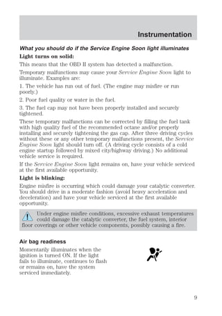 What you should do if the Service Engine Soon light illuminates 
Light turns on solid: 
This means that the OBD II system has detected a malfunction. 
Temporary malfunctions may cause your Service Engine Soon light to 
illuminate. Examples are: 
1. The vehicle has run out of fuel. (The engine may misfire or run 
poorly.) 
2. Poor fuel quality or water in the fuel. 
3. The fuel cap may not have been properly installed and securely 
tightened. 
These temporary malfunctions can be corrected by filling the fuel tank 
with high quality fuel of the recommended octane and/or properly 
installing and securely tightening the gas cap. After three driving cycles 
without these or any other temporary malfunctions present, the Service 
Engine Soon light should turn off. (A driving cycle consists of a cold 
engine startup followed by mixed city/highway driving.) No additional 
vehicle service is required. 
If the Service Engine Soon light remains on, have your vehicle serviced 
at the first available opportunity. 
Light is blinking: 
Engine misfire is occurring which could damage your catalytic converter. 
You should drive in a moderate fashion (avoid heavy acceleration and 
deceleration) and have your vehicle serviced at the first available 
opportunity. 
Under engine misfire conditions, excessive exhaust temperatures 
could damage the catalytic converter, the fuel system, interior 
floor coverings or other vehicle components, possibly causing a fire. 
Air bag readiness 
Momentarily illuminates when the 
ignition is turned ON. If the light 
fails to illuminate, continues to flash 
or remains on, have the system 
serviced immediately. 
Instrumentation 
9 
 
