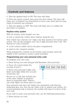5. Turn the ignition back to ON. The horn will chirp. 
6. Press the unlock control, then press the lock control. The horn will 
chirp once if autolock was deactivated or twice (one short and one long 
chirp) if autolock was activated. 
7. Turn the ignition to OFF. The horn will chirp once to confirm the 
procedure is complete. 
Keyless entry system 
With the keyless entry keypad, you can: 
² lock or unlock the vehicle doors without using the key. 
Your vehicle has a factory set 5 digit code that operates the keyless entry 
system. You can also program your own 5 digit personal entry code. The 
factory-set code is located: 
² on the owner’s wallet card in the glove compartment 
² taped to the computer module. 
When pressing the controls on the keyless entry keypad, press the 
middle of the controls to ensure a good activation. 
Programming your own personal entry code 
To program your own code: 
1. Enter factory set code (keypad will illuminate when pressed). 
2. Press 1/2 control within five 
seconds of step 1. 
1 2 3 4 5 6 7 8 9 0 
3. Enter your personal 5 digit code. 
Enter each digit within five seconds 
of previous one. 
Do not set a code that includes five 
of the same number or presents 
them in sequential order. Thieves 
can easily figure out these types of codes. 
Your personal code does not replace the permanent code that the 
dealership gave you. You can use either code to unlock your vehicle. If a 
second personal code is entered, the module will erase it in favor of the 
new code. 
If you wish to erase your personal code, use the following instructions: 
1. Enter factory set code. 
Controls and features 
90 
 