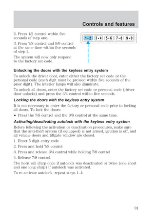 2. Press 1/2 control within five 
seconds of step one. 
3. Press 7/8 control and 9/0 control 
at the same time within five seconds 
of step 2. 
The system will now only respond 
to the factory set code. 
Controls and features 
1 2 3 4 5 6 7 8 9 0 
Unlocking the doors with the keyless entry system 
To unlock the driver door, enter either the factory set code or the 
personal code (each digit must be pressed within five seconds of the 
prior digit). The interior lamps will also illuminate. 
To unlock all doors, enter the factory set code or personal code (driver 
door unlocks) and press the 3/4 control within five seconds. 
Locking the doors with the keyless entry system 
It is not necessary to enter the factory or personal code prior to locking 
all doors. To lock the doors: 
² Press the 7/8 control and the 9/0 control at the same time. 
Activating/deactivating autolock with the keyless entry system 
Before following the activation or deactivation procedures, make sure 
that the anti-theft system (if equipped) is not armed, ignition is off, and 
all vehicle doors and liftgate window are closed. 
1. Enter 5 digit entry code 
2. Press and hold 7/8 control 
3. Press and release 3/4 control while holding 7/8 control 
4. Release 7/8 control. 
The horn will chirp once if autolock was deactivated or twice (one short 
and one long chirp) if autolock was activated. 
To re-activate autolock, repeat steps 1–4. 
91 
 