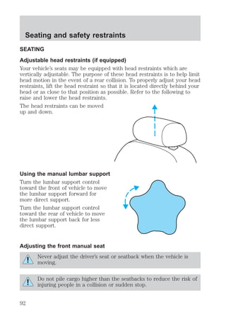 Seating and safety restraints 
SEATING 
Adjustable head restraints (if equipped) 
Your vehicle’s seats may be equipped with head restraints which are 
vertically adjustable. The purpose of these head restraints is to help limit 
head motion in the event of a rear collision. To properly adjust your head 
restraints, lift the head restraint so that it is located directly behind your 
head or as close to that position as possible. Refer to the following to 
raise and lower the head restraints. 
The head restraints can be moved 
up and down. 
Using the manual lumbar support 
Turn the lumbar support control 
toward the front of vehicle to move 
the lumbar support forward for 
more direct support. 
Turn the lumbar support control 
toward the rear of vehicle to move 
the lumbar support back for less 
direct support. 
Adjusting the front manual seat 
Never adjust the driver’s seat or seatback when the vehicle is 
moving. 
Do not pile cargo higher than the seatbacks to reduce the risk of 
injuring people in a collision or sudden stop. 
92 
 