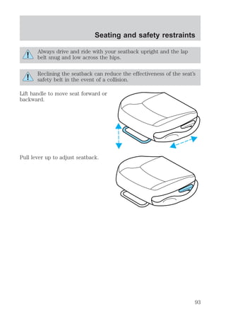 Seating and safety restraints 
Always drive and ride with your seatback upright and the lap 
belt snug and low across the hips. 
Reclining the seatback can reduce the effectiveness of the seat’s 
safety belt in the event of a collision. 
Lift handle to move seat forward or 
backward. 
Pull lever up to adjust seatback. 
93 
 