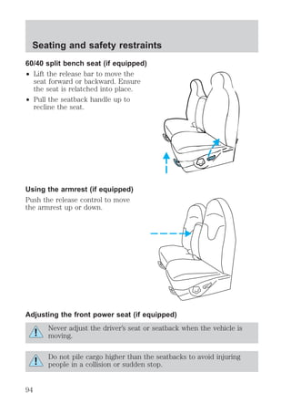 Seating and safety restraints 
60/40 split bench seat (if equipped) 
² Lift the release bar to move the 
seat forward or backward. Ensure 
the seat is relatched into place. 
² Pull the seatback handle up to 
recline the seat. 
Using the armrest (if equipped) 
Push the release control to move 
the armrest up or down. 
Adjusting the front power seat (if equipped) 
Never adjust the driver’s seat or seatback when the vehicle is 
moving. 
Do not pile cargo higher than the seatbacks to avoid injuring 
people in a collision or sudden stop. 
94 
 