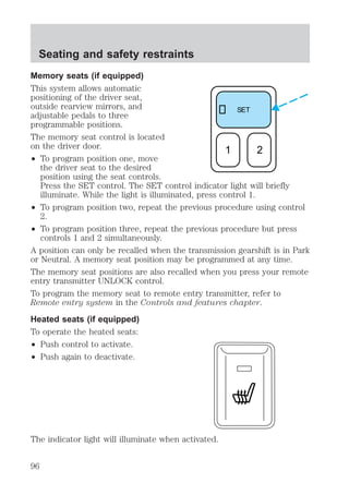 Memory seats (if equipped) 
This system allows automatic 
positioning of the driver seat, 
outside rearview mirrors, and 
adjustable pedals to three 
programmable positions. 
The memory seat control is located 
on the driver door. 
² To program position one, move 
the driver seat to the desired 
position using the seat controls. 
Press the SET control. The SET control indicator light will briefly 
illuminate. While the light is illuminated, press control 1. 
² To program position two, repeat the previous procedure using control 
2. 
² To program position three, repeat the previous procedure but press 
controls 1 and 2 simultaneously. 
A position can only be recalled when the transmission gearshift is in Park 
or Neutral. A memory seat position may be programmed at any time. 
The memory seat positions are also recalled when you press your remote 
entry transmitter UNLOCK control. 
To program the memory seat to remote entry transmitter, refer to 
Remote entry system in the Controls and features chapter. 
Heated seats (if equipped) 
To operate the heated seats: 
² Push control to activate. 
² Push again to deactivate. 
The indicator light will illuminate when activated. 
SET 
1 2 
Seating and safety restraints 
96 
 