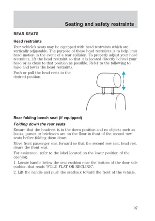 Seating and safety restraints 
REAR SEATS 
Head restraints 
Your vehicle’s seats may be equipped with head restraints which are 
vertically adjustable. The purpose of these head restraints is to help limit 
head motion in the event of a rear collision. To properly adjust your head 
restraints, lift the head restraint so that it is located directly behind your 
head or as close to that position as possible. Refer to the following to 
raise and lower the head restraints. 
Push or pull the head rests to the 
desired position. 
Rear folding bench seat (if equipped) 
Folding down the rear seats 
Ensure that the headrest is in the down position and no objects such as 
books, purses or briefcases are on the floor in front of the second row 
seats before folding them down. 
Move front passenger seat forward so that the second row seat head rest 
clears the front seat. 
For assistance, refer to the label located on the lower position of the 
opening. 
1. Locate handle below the seat cushion near the bottom of the door side 
cushion that reads “FOLD FLAT OR RECLINE”. 
2. Lift the handle and push the seatback toward the front of the vehicle. 
97 
 