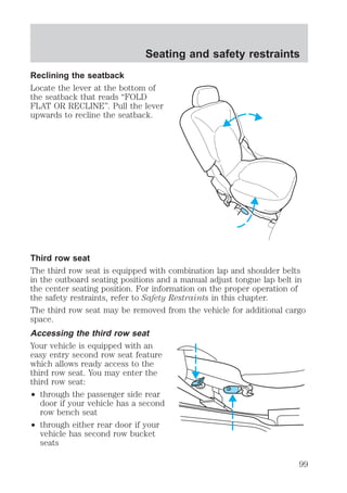 Seating and safety restraints 
Reclining the seatback 
Locate the lever at the bottom of 
the seatback that reads “FOLD 
FLAT OR RECLINE”. Pull the lever 
upwards to recline the seatback. 
Third row seat 
The third row seat is equipped with combination lap and shoulder belts 
in the outboard seating positions and a manual adjust tongue lap belt in 
the center seating position. For information on the proper operation of 
the safety restraints, refer to Safety Restraints in this chapter. 
The third row seat may be removed from the vehicle for additional cargo 
space. 
Accessing the third row seat 
Your vehicle is equipped with an 
easy entry second row seat feature 
which allows ready access to the 
third row seat. You may enter the 
third row seat: 
² through the passenger side rear 
door if your vehicle has a second 
row bench seat 
² through either rear door if your 
vehicle has second row bucket 
seats 
99 
 