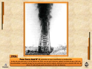 1916Pozo Cerro Azul N° 4, instantes en que manifiesta su producción.Se dice de este pozo que, el 10 de febrero de 1916, una vez que la barrena  golpeó una bolsa de gas a 545 mts. de profundidad , la presión de gas fue tan poderosa que lanzó la tubería, destrozó la torre y alcanzó 183 mts. de altura. El ruido del gas pudo escucharse a 21 km. de distancia.