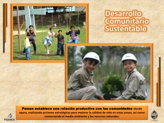 Pemex establece una relación productiva con las comunidades donde opera, realizando acciones estratégicas para mejorar la calidad de vida en estas zonas, así como conservando el medio ambiente y los recursos naturales.