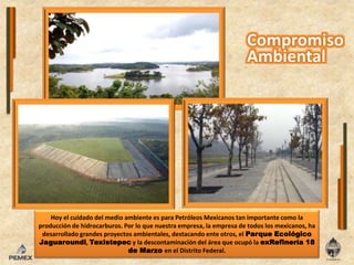 Hoy el cuidado del medio ambiente es para Petróleos Mexicanos tan importante como la producción de hidrocarburos. Por lo que nuestra empresa, la empresa de todos los mexicanos, ha desarrollado grandes proyectos ambientales, destacando ente otros, el Parque Ecológico Jaguaroundi, Texistepec y la descontaminación del área que ocupó la exRefinería 18 de Marzo en el Distrito Federal.