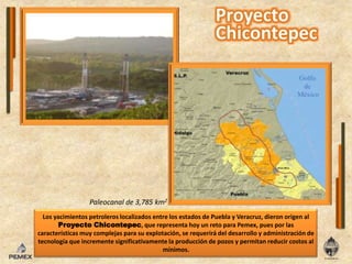 Paleocanal de 3,785 km2Los yacimientos petroleros localizados entre los estados de Puebla y Veracruz, dieron origen al Proyecto Chicontepec, que representa hoy un reto para Pemex, pues por las características muy complejas para su explotación, se requerirá del desarrollo y administración de tecnología que incremente significativamente la producción de pozos y permitan reducir costos al mínimos.