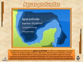 completamenteinexploradasLa explotación de yacimientos en aguas profundas se refiere a la explotación de cuencas marinas con tirantes de aguas mayores a 500 metros, distancia entre la superficie y el lecho marino. Es ahí donde están los recursos potenciales que permitirán reponer las reservas necesarias para garantizar los beneficios del petróleo a las nuevas generaciones de mexicanos. Alcanzarlos representa retos nunca antes enfrentados, la tarea no será fácil, pero lo lograremos. 
