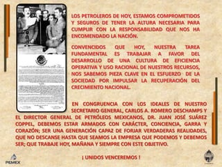 LOS PETROLEROS DE HOY, ESTAMOS COMPROMETIDOS Y SEGUROS DE TENER LA ALTURA NECESARIA PARA CUMPLIR CON LA RESPONSABILIDAD QUE NOS HA ENCOMENDADO LA NACIÓN.CONVENCIDOS QUE HOY, NUESTRA TAREA FUNDAMENTAL ES TRABAJAR A FAVOR DEL DESARROLLO DE UNA CULTURA DE EFICIENCIA OPERATIVA Y USO RACIONAL DE NUESTROS RECURSOS, NOS SABEMOS PIEZA CLAVE EN EL ESFUERZO  DE LA SOCIEDAD POR IMPULSAR LA RECUPERACIÓN DEL CRECIMIENTO NACIONAL.EN CONGRUENCIA CON LOS IDEALES DE NUESTRO		         SECRETARIO GENERAL, CARLOS A. ROMERO DESCHAMPS Y EL DIRECTOR GENERAL DE PETRÓLEOS MEXICANOS, DR. JUAN JOSÉ SUÁREZ COPPEL, DEBEMOS ESTAR ARMADOS CON CARÁCTER, CONCIENCIA, GARRA Y CORAZÓN; SER UNA GENERACIÓN CAPAZ DE FORJAR VERDADERAS REALIDADES, QUE NO DESCANSE HASTA QUE SEAMOS LA EMPRESA QUE PODEMOS Y DEBEMOS SER; QUE TRABAJE HOY, MAÑANA Y SIEMPRE CON ESTE OBJETIVO.¡ UNIDOS VENCEREMOS !