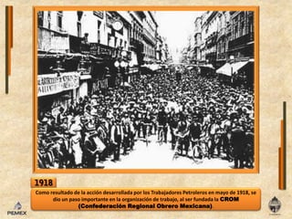 1918Como resultado de la acción desarrollada por los Trabajadores Petroleros en mayo de 1918, se dio un paso importante en la organización de trabajo, al ser fundada la CROM (Confederación Regional Obrero Mexicana).