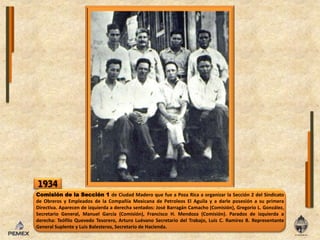 1934Comisión de laSección 1 de Ciudad Madero que fue a Poza Rica a organizar laSección 2 del Sindicato de Obreros y Empleados de laCompañía Mexicana de Petroleos El Aguila y a darleposesión a suprimeraDirectiva. Aparecen de izquierda a derecha sentados: José Barragán Camacho (Comisión), Gregorio L. González, Secretario General, Manuel García (Comisión), Francisco H. Mendoza (Comisión). Parados de izquierda a derecha: Teófilo Quevedo Tesorero, Arturo LuévanoSecretario delTrabajo, Luis C. Ramírez B. Representante General Suplente y LuisBalesteros, Secretario de Hacienda.