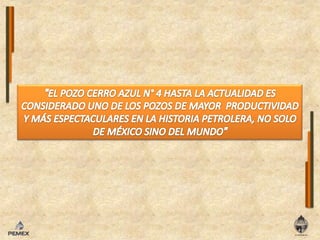 "EL POZO CERRO AZUL N° 4 HASTA LA ACTUALIDAD ES CONSIDERADO UNO DE LOS POZOS DE MAYOR  PRODUCTIVIDAD Y MÁS ESPECTACULARES EN LA HISTORIA PETROLERA, NO SOLO DE MÉXICO SINO DEL MUNDO"