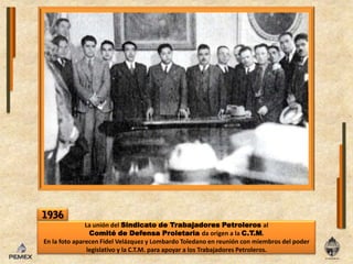 1936La unióndelSindicato de TrabajadoresPetrolerosal Comité de Defensa Proletariada origen a laC.T.M.Enla foto aparecen Fidel Velázquez y Lombardo Toledano enreuniónconmiembrosdel poder legislativo y laC.T.M. para apoyar a losTrabajadoresPetroleros.