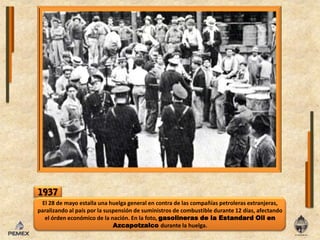 1937El 28 de mayoestalla una huelga general en contra de lascompañíaspetrolerasextranjeras, paralizando al país por lasuspensión de suministros de combustible durante 12 días, afectandoelórden económico de lanación. Enla foto, gasolineras de laEstandardOilenAzcapotzalcodurante lahuelga. 
