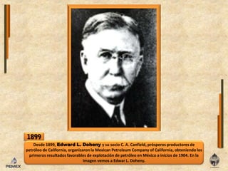 1899Desde 1899, Edward L. Dohenyy su socio C. A. Canfield, prósperos productores de petróleo de California, organizaron la MexicanPetroleumCompany of California, obteniendo los primeros resultados favorables de explotación de petróleo en México a inicios de 1904. En la imagen vemos a Edwar L. Doheny. 