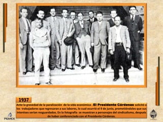 1937Ante lagravedad de laparalización  de la vida económica . El Presidente Cárdenas solicitó a lostrabajadores que regresaran a sus labores, locualocurrióel 9 de junio, prometiéndoles que sus interésesserían resguardados. Enlafotografía  se muestran a personajesdel sindicalismo, después de haber conferenciado conel Presidente Cárdenas. 