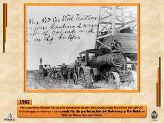 1902Por naturaleza México fué un país exportador de petróleo crudo desde los inicios delsigloXX. Enlaimagen se observa a una cuadrilla de perforación de Doheney y Carfielden 1902 en Ébano, San Luis Potosí.