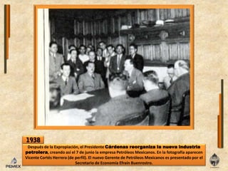 1938Después de laExpropiación, el Presidente Cárdenas reorganiza lanuevaindustriapetrolera, creandoasíel 7 de juniola empresa Petróleos Mexicanos. Enlafotografíaaparecen Vicente Cortés Herrera (de perfil). El nuevo Gerente de Petróleos Mexicanos es presentado por el Secretario de EconomíaEfraínBuenrostro.