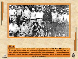 1938El primer pozo que se perforódespués de laexpropiación , fuéelpozo “El Plan 55” localizado enlasChoapas, Veracruz. Enla foto se aprecian: Virgilio de Dios (Perforador), PíoZurita (Cabo) Lino Prieto (Chango), Pedro Peregrino y Marcelino Godoy (Ayudantes de Piso) y Catalino Vela Morales (Fogonero), cuadrilla que operóel mencionado pozo  por primera vez, sinescucharlasórdenesen voz de unextranjero.