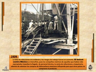 1939La falta de refaccionesera evidente y losriesgos de trabajofueronen aumento. El boicot contra México se intensificó, pueslascompañíasmatrices de aquellas que habían sido expropiadasimpedíanlallegada  de personal técnico, la venta de refacciones y maquinaria,  además de sabotearlas compras de hidrocarburo mexicano influyendo para que otros países no compraranelproducto.