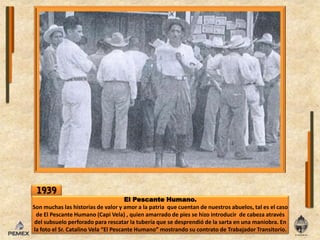 1939El Pescante Humano.Sonmuchaslas historias de valor y amor a lapatria  que cuentan de nuestrosabuelos, tal es el caso de El Pescante Humano (Capi Vela) , quien amarrado de pies se hizointroducir  de cabeza através delsubsueloperforado para rescatarlatubería que se desprendió de lasartaen una maniobra. Enla foto el Sr. Catalino Vela “El Pescante Humano” mostrando su contrato de TrabajadorTransitorio.