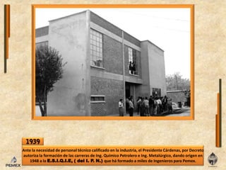 1939Ante lanecesidad de personal técnico calificadoenlaindustria, el Presidente Cárdenas, por Decreto autoriza laformación de lascarreras de Ing. Químico Petrolero e Ing. Metalúrgico, dando origenen 1948 a laE.S.I.Q.I.E, ( del I. P. N.) que há formado a miles de Ingenieros para Pemex.