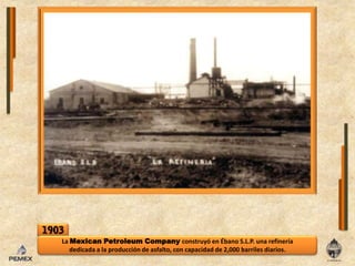 1903La MexicanPetroleumCompany construyó en Ébano S.L.P. una refinería dedicada a la producción de asfalto, con capacidad de 2,000 barriles diarios.