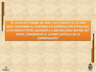 "EL 18 DE SEPTIEMBRE DE 1962, FUE CUBIERTO EL ÚLTIMO PAGO CONFORME AL CONVENIO DE EXPROPIACIÓN PETROLERA, CUYO MONTO TOTAL ASCENDIÓ A 1,606 MILLONES 819 MIL 827 PESOS, CERRÁNDOSE EL ÚLTIMO CAPÍTULO DE LA EXPROPIACIÓN"