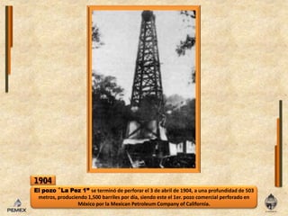 1904El pozo ‟La Pez 1” se terminó de perforar el 3 de abril de 1904, a una profundidad de 503 metros, produciendo 1,500 barriles por día, siendo este el 1er. pozo comercial perforado en México por la Mexican Petroleum Company of California.