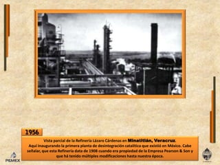 1956Vista parcial de laRefinería Lázaro Cárdenas enMinatitlán, Veracruz.Aquí inaugurando laprimera planta de desintegración catalítica que existióen México. Cabe señalar, que esta Refinería data de 1908 cuando era propiedad de la Empresa Pearson & Son y que há tenidomúltiplesmodificaciones hasta nuestra época.