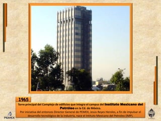 1965Torre principal delComplejo de edificios que integra el campus delInstituto Mexicano del PetróleoenlaCd. de México. Por iniciativa delentoncesDirector General de PEMEX, Jesús Reyes Heroles, a fin de impulsar eldesarrollo tecnológico de laindustria, naceelIntituto Mexicano delPetroleo (IMP).