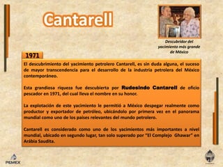 Descubridor del yacimiento más grande de México1971El descubrimientodelyacimientopetroleroCantarell, es sindudaalguna, elsuceso de mayortranscendencia para eldesarrollo de laindustriapetroleradel México contemporáneo.Esta grandiosa riqueza fuedescubierta por RudesindoCantarellde oficio pescador en 1971, delcualllevaelnombreensu honor.La explotación de este yacimientolepermitió a México despegar realmente como productor y exportador de petróleo, ubicándolo por primera vez enel panorama mundial como uno de los países relevantes del mundo petrolero.Cantarell es considerado como uno de losyacimientos más importantes a nivel mundial, ubicadoen segundo lugar, tan solo superado por “El ComplejoGhawar” en Arábia Saudita.