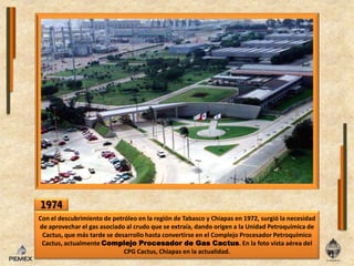 1974Coneldescubrimiento de petróleo enlaregión de Tabasco y Chiapas en 1972, surgiólanecesidad de aprovecharelgasasociado al crudo que se extraía, dando origen a laUnidad Petroquímica de Cactus, que más tarde se desarrollo hasta convertirseenelComplejoProcesador Petroquímico Cactus, actualmenteComplejoProcesador de GasCactus. Enla foto vista aérea delCPGCactus, Chiapas enlaactualidad.