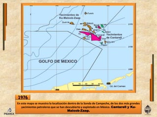 1976En este mapa se muestra la localización dentro de la Sonda de Campeche, de los dos más grandes yacimientos petroleros que se han descubierto y explotado en México. Cantarell y Ku-Maloob-Zaap.