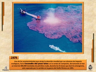 1979Uno de losacontecimientos que atrajolaatención mundial por sus alcances de impacto ecológicos, fuéelincendiodelpozoIztocenla sonda de Campeche, derramando al mar un total de 480,000 toneladas de petróleo crudo, durante los 8 meses que durólaemergencia, solo superado por lo vertido enla guerra del Golfo Pérsico en 1991.