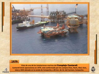 1979Vista de una de lasinstalaciones marinas delComplejoCantarell.Cantarellinicióoperacionesen 1979, está conformado por los campos Chac, Noch, Akal, Kutz, Ixtoc y Sihilubicadoenla sonda de Cempeche, a 85 km. de Cd. del Carmen, Campeche.