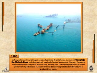 1980La fotografíamuestra una imagen aérea del conjunto de plataformas marinas delComplejoKu-Maloob-Zaapenla época actual, localizado frente a las costas de Tabasco y Campeche, conformado por los campos KuMaloobZaap, Bacab y Lum. Este complejopetrolero es hoyelprimeroenimportanciaenel país en términos de reservas probadas de hidrocarburos y producción de crudo.