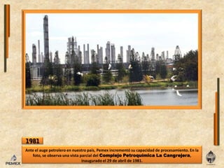 1981Ante el auge petrolero en nuestro país, Pemex incrementó su capacidad de procesamiento. En la foto, se observa una vista parcial del Complejo Petroquímica La Cangrejera, inaugurado el 29 de abril de 1981. 
