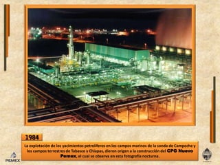 1984La explotación de los yacimientos petrolíferos en los campos marinos de la sonda de Campeche y los campos terrestres de Tabasco y Chiapas, dieron origen a la construcción del CPG Nuevo Pemex, el cual se observa en esta fotografía nocturna.