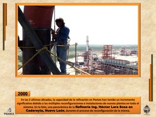 2000En las 2 últimas décadas, la capacidad de la refinación en Pemex han tenido un incremento significativo debido a las múltiples reconfiguraciones e instalaciones de nuevas plantas en todo el sistema. En la foto, una panorámica de la Refinería Ing. Héctor Lara Sosa en Cadereyta, Nuevo León, durante el proceso de reconfiguración de la misma.