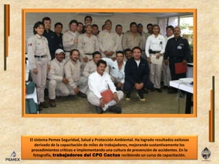 El sistema Pemex Seguridad, Salud y Protección Ambiental. Ha logrado resultados exitosos derivado de la capacitación de miles de trabajadores, mejorando sustantivamente los procedimientos críticos e implementando una cultura de prevención de accidentes. En la fotografía, trabajadores del CPG Cactus recibiendo un curso de capacitación.