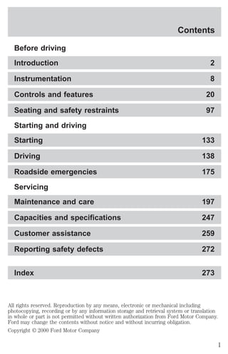 Contents 
Before driving 
Introduction 2 
Instrumentation 8 
Controls and features 20 
Seating and safety restraints 97 
Starting and driving 
Starting 133 
Driving 138 
Roadside emergencies 175 
Servicing 
Maintenance and care 197 
Capacities and specifications 247 
Customer assistance 259 
Reporting safety defects 272 
Index 273 
All rights reserved. Reproduction by any means, electronic or mechanical including 
photocopying, recording or by any information storage and retrieval system or translation 
in whole or part is not permitted without written authorization from Ford Motor Company. 
Ford may change the contents without notice and without incurring obligation. 
Copyright © 2000 Ford Motor Company 
1 
 